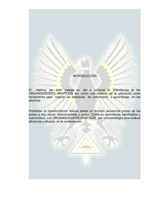 INTRODUCCIÓN



El objetivo de este trabajo es dar a conocer la importancia de los
ORGANIZADORES GRAFICOS así, como una muestra de la utilización como
herramienta para mejorar las destrezas de compresión y aprendizaje en los
alumnos.


Posibilitan la transformación textual desde un formato secuencial propio de los
textos a otro visual, interconectado y global. Como un aprendizaje significativo y
memorístico. Los ORGANIZADORES GRAFICOS, son una estrategia para evaluar
eficiencia y eficacia en la comprensión.
 