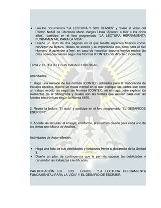 •   Lea los documentos “LA LECTURA Y SUS CLASES” y revise el video del
    Permio Nobel de Literatura Mario Vargas Llosa “Aprendí a leer a los cinco
    años”, participe en el foro programado “LA LECTURA HERRAMIENTA
    FUNDAMENTAL PARA LA VIDA”.
•   Diseñe un texto de dos páginas en el que resalte aspectos básicos como:
    concepto de lectura, clases de lectura y la importancia que tiene para el Ser
    Humano el aprender a leer, en caso de necesitar soporte teórico realice las
    citas correspondientes según las Normas ICONTEC(cita directa o indirecta).


Tema 2: ELTEXTO Y SUS CARACTERISTICAS


Actividades:

1. Haga una revisión de las normas ICONTEC utilizadas para la elaboración de
trabajos escritos, diseñe un mapa mental en el que explique las partes que tiene
un trabajo escrito las según las Normas ICONTEC, en el mapa debe explicar los
elementos de la bibliografía y cuáles son las formas que existen para citar las
fuentes electrónicas según la Norma 4490.


2. Revise la lectura “El texto” y participe en el foro programado “EL DESAFIODE
ESCRIBIR”.


3. Aborde las lecturas: el ensayo, el informe, el resumen diseñe para cada uno de
los temas una Matriz de Análisis.


Actividades de Autorreflexión:


•   Haga una lista de sus debilidades y fortalezas frente al desarrollo de la Unidad
    3.
•   Diseñe un plan de contingencia que le permita superar las debilidades y
    consolidar las fortalezas identificadas.


PARTICIPACIÓN EN   LOS     FOROS     "LA LECTURA HERRAMIENTA
FUNDAMENTAL PARA LA VIDA" Y EL DESAFIO DE ESCRIBIR
 
