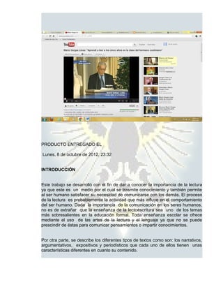 PRODUCTO ENTREGADO EL

Lunes, 8 de octubre de 2012, 23:32


INTRODUCCIÓN


Este trabajo se desarrolló con el fin de dar a conocer la importancia de la lectura
ya que este es un medio por el cual se trasmite conocimiento y también permite
al ser humano satisfacer su necesidad de comunicarse con los demás. El proceso
de la lectura es probablemente la actividad que más influye en el comportamiento
del ser humano. Dada la importancia de la comunicación en los seres humanos,
no es de extrañar que la enseñanza de la lectoescritura sea uno de los temas
más sobresalientes en la educación formal. Toda enseñanza escolar se ofrece
mediante el uso de las artes de la lectura y el lenguaje ya que no se puede
prescindir de éstas para comunicar pensamientos o impartir conocimientos.


Por otra parte, se describe los diferentes tipos de textos como son: los narrativos,
argumentativos, expositivos y periodísticos que cada uno de ellos tienen unas
características diferentes en cuanto su contenido.
 