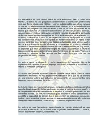 LA IMPORTANCIA QUE TIENE PARA EL SER HUMANO LEER 2. Como dice
Martha1, la lectura no solo proporciona al ser humano la información, (instrucción)
sino que forma educa, crea hábitos. Leer es indispensable para el ser humano
ya que se convierte en una de las necesidades básicas, en la sociedad estamos
rodeados de competencias comunicativas y una de las más importantes es la
lectura que nos habré un camino de conocimiento En reflexión, análisis, esfuerzo,
concentración... y recrea, hace gozar, entretiene y distrae. Una persona con hábito
de lectura posee autonomía cognitiva, es decir, está preparada para aprender por
sí mismo durante toda la vida. En esta época de cambios vertiginosos en la cual
los conocimientos envejecen con rapidez, es fundamental tener un hábito lector
que nos garantice tener conocimientos frescos, actualizados pues ello nos vuelve
laboral y académicamente más eficientes y competentes en el campo laboral o
académico. Tener una fluida comprensión lectora, poseer hábito lector, hoy en día,
es algo más que tener un pasatiempo digno de elogio…es garantizar el futuro de
las generaciones que en este momento están formándose en las aulas. Veamos, a
continuación, algunas de las razones por las cuales debemos optar por un
proyecto lector serio y creativo.


La lectura ayuda al desarrollo y perfeccionamiento del lenguaje. Mejora la
expresión oral y escrita y hace el lenguaje más fluido. Aumenta el vocabulario y
mejora la redacción y ortografía.


La lectura nos permite aprender cualquier materia desde física cuántica hasta
matemática financiera. No hay especialidad profesional en la que no se requiera
de una práctica lectora que actualice constantemente los conocimientos para
hacernos más competentes día a día.


La lectura mejora las relaciones humanas, enriqueciendo los contactos personales
pues facilita el desarrollo de las habilidades sociales al mejorar la comunicación y
la comprensión de otras mentalidades al explorar el universo presentado por los
diferentes autores.• La lectura da facilidad para exponer el propio pensamiento y
posibilita la capacidad de pensar. En el acto de leer, se establecen conceptos,
juicios y razonamientos ya que, aunque no seamos conscientes de ello, estamos
dialogando constantemente con el autor y con nuestra propia cosmovisión.


La lectura es una herramienta extraordinaria de trabajo intelectual ya que
promueve el desarrollo de las habilidades cognitivas fundamentales: comparar,
definir, argumentar, observar, caracterizar, etc.
 