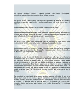 La lectura aumenta nuestro          bagaje cultural; proporciona          información,
conocimientos de diferentes aspectos de la cultura humana.


La lectura amplía los horizontes del individuo permitiéndole ponerse en contacto
con lugares, gentes, experiencias y costumbres lejanas a él en el tiempo o en el
espacio.

La lectura estimula y satisface la curiosidad intelectual y científica.


La lectura desarrolla la creatividad pues al ampliar nuestro horizonte lexicológico y
cultural nos brinda el desarrollo de los principales indicadores de creatividad como
son: la fluidez, la flexibilidad, la originalidad y la sensibilidad.


La lectura nos vuelve más tolerantes, menos prejuiciosos, más libres, más
resistentes al cambio, más universales y más orgullosos de lo nuestro.


La lectura es una afición que dura toda la vida que puede practicarse en cualquier
tiempo, lugar, circunstancia. Nos libra de los males de nuestro tiempo: la soledad,
la depresión y el consumismo compulsivo.


La lectura es una de las actividades más importantes y útiles que el ser humano
realiza a lo largo de su vida. En primer lugar, la lectura, del mismo modo que todas
las restantes actividades intelectuales, es una actividad exclusiva de los seres
humanos, únicos seres vivos que han podido desarrollar un sistema intelectual y
racional de avanzada. Esto quiere decir que la lectura es una de aquellas
actividades que nos define por lo que somos frente al resto de los seres vivos. La
lectura es una actividad que por lo general comienza a adquirirse muy lentamente
desde temprana edad y se mantiene de por vida, es decir que no se pierde con el
tiempo.


Por otro lado, la importancia de la lectura también reside en el hecho de que es a
través suyo que el ser humano puede comenzar a recibir conocimientos de
manera formal e insertarse así en el proceso tan complejo pero útil conocido como
educación. La lectura supone siempre atención, concentración, compromiso,
reflexión, todos elementos que hacen a un mejor desempeño y a mejores
resultados.
 
