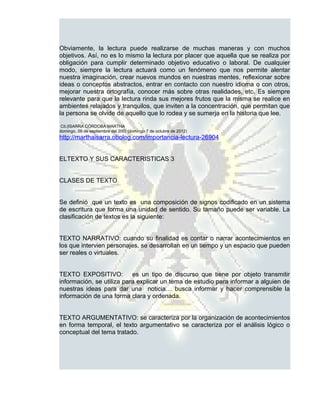 Obviamente, la lectura puede realizarse de muchas maneras y con muchos
objetivos. Así, no es lo mismo la lectura por placer que aquella que se realiza por
obligación para cumplir determinado objetivo educativo o laboral. De cualquier
modo, siempre la lectura actuará como un fenómeno que nos permite alentar
nuestra imaginación, crear nuevos mundos en nuestras mentes, reflexionar sobre
ideas o conceptos abstractos, entrar en contacto con nuestro idioma o con otros,
mejorar nuestra ortografía, conocer más sobre otras realidades, etc. Es siempre
relevante para que la lectura rinda sus mejores frutos que la misma se realice en
ambientes relajados y tranquilos, que inviten a la concentración, que permitan que
la persona se olvide de aquello que lo rodea y se sumerja en la historia que lee.
 Cit.(ISARRA CÓRDOBA MARTHA
domingo, 09 de septiembre del 200) (domingo 7 de octubre de 2012)
http://marthaisarra.obolog.com/importancia-lectura-26904


ELTEXTO Y SUS CARACTERISTICAS 3


CLASES DE TEXTO


Se definió que un texto es una composición de signos codificado en un sistema
de escritura que forma una unidad de sentido. Su tamaño puede ser variable. La
clasificación de textos es la siguiente:


TEXTO NARRATIVO: cuando su finalidad es contar o narrar acontecimientos en
los que intervien personajes, se desarrollan en un tiempo y un espacio que pueden
ser reales o virtuales.


TEXTO EXPOSITIVO: es un tipo de discurso que tiene por objeto transmitir
información, se utiliza para explicar un tema de estudio para informar a alguien de
nuestras ideas para dar una noticia… busca informar y hacer comprensible la
información de una forma clara y ordenada.


TEXTO ARGUMENTATIVO: se caracteriza por la organización de acontecimientos
en forma temporal, el texto argumentativo se caracteriza por el análisis lógico o
conceptual del tema tratado.
 