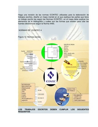Haga una revisión de las normas ICONTEC utilizadas para la elaboración de
trabajos escritos, diseñe un mapa mental en el que explique las partes que tiene
un trabajo escrito las según las Normas ICONTEC, en el mapa debe explicar los
elementos de la bibliografía y cuáles son las formas que existen para citar las
fuentes electrónicas según la Norma 4490.


NORMAS DE ICONTEC 4


Figura 12. Normas icontec




LOS TRABAJOS          ESCRITOS      DEBEN     CUMPLIR      LOS    SIGUIENTES
REQUISITOS:
 