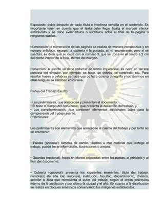 Espaciado: doble después de cada título e interlinea sencilla en el contenido. Es
importante tener en cuenta que el texto debe llegar hasta el margen inferior
establecido y se debe evitar títulos o subtítulos solos al final de la página o
renglones sueltos.


Numeración: la numeración de las páginas se realiza de manera consecutiva y en
número arábigos, excepto la cubierta y la portada, al no enumerarse, pero si se
cuentan, es decir que se inicia con el número 3, que se ubica en el centro a 2 cm
del borde inferior de la hoja, dentro del margen.


Redacción: el escrito se debe redactar en forma impersonal, es decir en tercera
persona del singular, por ejemplo: se hace, se definió, se contrastó, etc. Para
resaltar frases o palabras se hace uso de letra cursiva o negrilla y los términos en
otras lenguas se escriben en cursiva.


Partes del Trabajo Escrito:


• Los preliminares, que anteceden y presentan el documento.
• El texto o cuerpo del documento, que presenta el desarrollo del trabajo, y
• Los complementarios, que contienen elementos adicionales útiles para la
comprensión del trabajo escrito.
Preliminares:


Los preliminares son elementos que anteceden al cuerpo del trabajo y por tanto no
se enumeran:


• Pastas (opcional): láminas de cartón, plástico u otro material que protege el
trabajo, puede llevar información, ilustraciones o ambas.


• Guardas (opcional): hojas en blanco colocadas entre las pastas, al principio y al
final del documento.


• Cubierta (opcional): presenta los siguientes elementos: título del trabajo,
nombre(s) del (de los) autor(es), institución, facultad, departamento, división,
sección o área que representa el autor del trabajo, según el orden jerárquico
interno de la institución y por último la ciudad y el año. En cuanto a la distribución
se realiza en bloques simétricos conservando los márgenes establecidos.
 