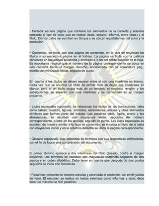 • Portada: es una página que contiene los elementos de la cubierta y además
presenta el tipo de texto que se realizó (tesis, ensayo, informe, entre otros) y el
título. Dichos datos se escriben en bloque y se ubican equidistantes del autor y la
institución.


• Contenido: se inicia con una página de contenido, en la que se enuncian los
títulos y su respectiva página en el trabajo. La página se titula con la palabra
contenido en mayúscula sostenida y centrado a 3 cm del borde superior de la hoja.
Es importante resaltar que el número de la página correspondiente se ubica en
una columna hacia el margen derecho, encabezada con la abreviatura pág.,
escrita con minúscula inicial, seguida de punto.


En cuanto a los títulos se deben separar entre sí con una interlinea en blanco.
Cada vez que se enuncie un título de primer nivel se dejan dos interlineas en
blanco, pero si un título ocupa más de un renglón, el segundo renglón y los
subsiguientes se separan con una interlinea y se comienzan en el margen
izquierdo.


• Listas especiales (opcional): se relacionan los títulos de las ilustraciones, tales
como tablas, cuadros, figuras, símbolos, abreviaturas, anexos y otros elementos
similares que formen parte del trabajo. Las palabras tabla, figura, anexo y las
abreviaturas, se escriben con mayúscula inicial, seguidas del número
correspondiente, o letra en los anexos, seguido de punto. Las listas especiales se
escriben de manera similar a la hoja de contenido; se enuncia el título de la tabla
con mayúscula inicial y en la columna derecha se ubica la página correspondiente.


• Glosario (opcional): lista alfabética de términos con sus respectivas definiciones,
con el fin de lograr una comprensión del documento.


El primer término aparece a dos interlíneas del título glosario, contra el margen
izquierdo. Los términos se escriben con mayúscula sostenida seguidos de dos
puntos y en orden alfabético. Debe tener en cuenta que después de dos puntos
seguidos se inicia con minúscula.


• Resumen: presenta de manera concisa y abreviada el contenido, sin emitir juicios
de valor. El resumen se realiza en textos extensos como informes y tesis, debe
tener un máximo de 500 palabras.
 