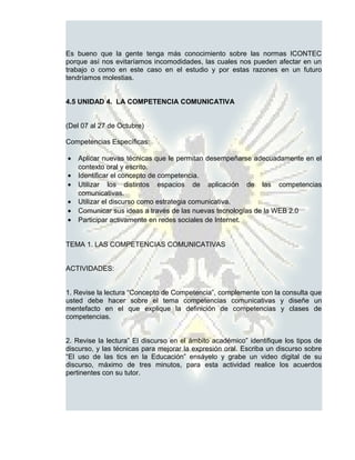 Es bueno que la gente tenga más conocimiento sobre las normas ICONTEC
porque así nos evitaríamos incomodidades, las cuales nos pueden afectar en un
trabajo o como en este caso en el estudio y por estas razones en un futuro
tendríamos molestias.


4.5 UNIDAD 4. LA COMPETENCIA COMUNICATIVA


(Del 07 al 27 de Octubre)

Competencias Específicas:

•   Aplicar nuevas técnicas que le permitan desempeñarse adecuadamente en el
    contexto oral y escrito.
•   Identificar el concepto de competencia.
•   Utilizar los distintos espacios de aplicación de las competencias
    comunicativas.
•   Utilizar el discurso como estrategia comunicativa.
•   Comunicar sus ideas a través de las nuevas tecnologías de la WEB 2.0
•   Participar activamente en redes sociales de Internet.


TEMA 1. LAS COMPETENCIAS COMUNICATIVAS


ACTIVIDADES:


1. Revise la lectura “Concepto de Competencia”, complemente con la consulta que
usted debe hacer sobre el tema competencias comunicativas y diseñe un
mentefacto en el que explique la definición de competencias y clases de
competencias.


2. Revise la lectura” El discurso en el ámbito académico” identifique los tipos de
discurso, y las técnicas para mejorar la expresión oral. Escriba un discurso sobre
“El uso de las tics en la Educación” ensáyelo y grabe un video digital de su
discurso, máximo de tres minutos, para esta actividad realice los acuerdos
pertinentes con su tutor.
 