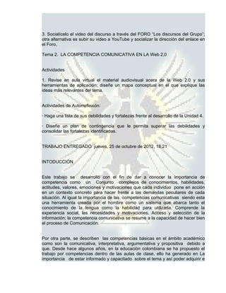 3. Socialícelo el video del discurso a través del FORO “Los discursos del Grupo”;
otra alternativa es subir su video a YouTube y socializar la dirección del enlace en
el Foro.

Tema 2. LA COMPETENCIA COMUNICATIVA EN LA Web 2,0


Actividades

1. Revise en aula virtual el material audiovisual acera de la Web 2.0 y sus
herramientas de aplicación; diseñe un mapa conceptual en el que explique las
ideas más relevantes del tema.


Actividades de Autorreflexión:

· Haga una lista de sus debilidades y fortalezas frente al desarrollo de la Unidad 4.

· Diseñe un plan de contingencia que le permita superar las debilidades y
consolidar las fortalezas identificadas.


TRABAJO ENTREGADO jueves, 25 de octubre de 2012, 18:21


INTODUCCIÓN


Este trabajo se desarrolló con el fin de dar a conocer la importancia de
competencia como un Conjunto complejos de conocimientos, habilidades,
actitudes, valores, emociones y motivaciones que cada individuo pone en acción
en un contexto concreto para hacer frente a las demandas peculiares de cada
situación. Al igual la importancia de las competencias comunicativas siendo esta
una herramienta creada por el hombre como un sistema que abarca tanto el
conocimiento de la lengua como la habilidad para utilizarla. Comprende la
experiencia social, las necesidades y motivaciones. Acceso y selección de la
información; la competencia comunicativa se resume a la capacidad de hacer bien
el proceso de Comunicación.


Por otra parte, se describen las competencias básicas en el ámbito académico
como son la comunicativa, interpretativa, argumentativa y propositiva debido a
que. Desde hace algunos años, en la educación colombiana se ha propuesto el
trabajo por competencias dentro de las aulas de clase, ello ha generado en La
importancia de estar informado y capacitado sobre el tema y así poder adquirir e
 