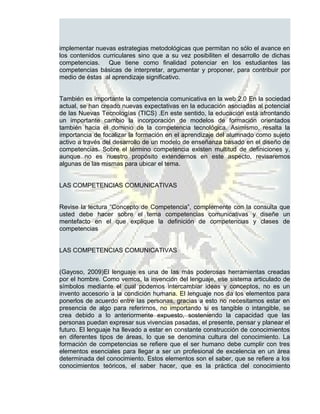 implementar nuevas estrategias metodológicas que permitan no sólo el avance en
los contenidos curriculares sino que a su vez posibiliten el desarrollo de dichas
competencias. Que tiene como finalidad potenciar en los estudiantes las
competencias básicas de interpretar, argumentar y proponer, para contribuir por
medio de éstas al aprendizaje significativo.


También es importante la competencia comunicativa en la web 2.0 En la sociedad
actual, se han creado nuevas expectativas en la educación asociadas al potencial
de las Nuevas Tecnologías (TICS) .En este sentido, la educación está afrontando
un importante cambio la incorporación de modelos de formación orientados
también hacia el dominio de la competencia tecnológica. Asimismo, resalta la
importancia de focalizar la formación en el aprendizaje del alumnado como sujeto
activo a través del desarrollo de un modelo de enseñanza basado en el diseño de
competencias. Sobre el término competencia existen multitud de definiciones y,
aunque no es nuestro propósito extendernos en este aspecto, revisaremos
algunas de las mismas para ubicar el tema.


LAS COMPETENCIAS COMUNICATIVAS


Revise la lectura “Concepto de Competencia”, complemente con la consulta que
usted debe hacer sobre el tema competencias comunicativas y diseñe un
mentefacto en el que explique la definición de competencias y clases de
competencias


LAS COMPETENCIAS COMUNICATIVAS


(Gayoso, 2009)El lenguaje es una de las más poderosas herramientas creadas
por el hombre. Como vemos, la invención del lenguaje, ese sistema articulado de
símbolos mediante el cual podemos intercambiar ideas y conceptos, no es un
invento accesorio a la condición humana. El lenguaje nos da los elementos para
ponerlos de acuerdo entre las personas, gracias a esto no necesitamos estar en
presencia de algo para referirnos, no importando si es tangible o intangible, se
crea debido a lo anteriormente expuesto, sosteniendo la capacidad que las
personas puedan expresar sus vivencias pasadas, el presente, pensar y planear el
futuro. El lenguaje ha llevado a estar en constante construcción de conocimientos
en diferentes tipos de áreas, lo que se denomina cultura del conocimiento. La
formación de competencias se refiere que el ser humano debe cumplir con tres
elementos esenciales para llegar a ser un profesional de excelencia en un área
determinada del conocimiento. Estos elementos son el saber, que se refiere a los
conocimientos teóricos, el saber hacer, que es la práctica del conocimiento
 
