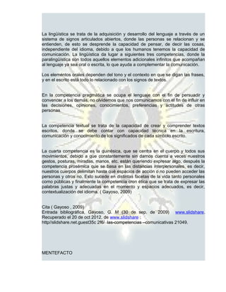 La lingüística se trata de la adquisición y desarrollo del lenguaje a través de un
sistema de signos articulados abiertos, donde las personas se relacionan y se
entienden, de esto se desprende la capacidad de pensar, de decir las cosas,
independiente del idioma, debido a que los humanos tenemos la capacidad de
comunicación. La lingüística da lugar a siguientes tres competencias, donde la
paralingüística son todos aquellos elementos adicionales infinitos que acompañan
al lenguaje ya sea oral o escrita, lo que ayuda a complementar la comunicación.

Los elementos orales dependen del tono y el contexto en que se digan las frases,
y en el escrito está todo lo relacionado con los signos de textos.


En la competencia pragmática se ocupa el lenguaje con el fin de persuadir y
convencer a los demás, no olvidemos que nos comunicamos con el fin de influir en
las decisiones, opiniones, conocimientos, preferencias y actitudes de otras
personas.


La competencia textual se trata de la capacidad de crear y comprender textos
escritos, donde se debe contar con capacidad técnica en la escritura,
comunicación y conocimiento de los significados de cada símbolo escrito.


La cuarta competencia es la quinésica, que se centra en el cuerpo y todos sus
movimientos, debido a que constantemente sin darnos cuenta a veces nuestros
gestos, posturas, miradas, manos, etc. están queriendo expresar algo, después la
competencia prosémica que se basa en las distancias interpersonales, es decir,
nuestros cuerpos delimitan hasta qué espacios de acción o no pueden acceder las
personas y otros no. Esto sucede en distintas facetas de la vida tanto personales
como públicas y finalmente la competencia cron ética que se trata de expresar las
palabras justas y adecuadas en el momento y espacios adecuados, es decir,
contextualización del idioma. ( Gayoso, 2009)


Cita ( Gayoso , 2009)
Entrada bibliográfica, Gayoso, G. M (30 de sep. de 2009) www.slidshare.
Recuperado el 20 de oct 2012, de www.slidshare :
http//slidshare.net.guest35c 2f6/ las-competencias –comunicativas 21049.




MENTEFACTO
 