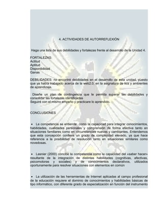 4. ACTIVIDADES DE AUTORREFLEXIÓN


Haga una lista de sus debilidades y fortalezas frente al desarrollo de la Unidad 4.

FORTALEZAS:
Actitud
Aptitud
Disponibilidad
Ganas

DEBILIDADES: no encontré debilidades en el desarrollo de esta unidad, puesto
que ya había trabajado acerca de la web2.0, en la asignatura de tics y ambientes
de aprendizaje.

 Diseñe un plan de contingencia que le permita superar las debilidades y
consolidar las fortalezas identificadas
Seguiré con el mismo empeño y practicare lo aprendido.


CONCLUSIONES


 • La competencia se entiende como la capacidad para integrar conocimientos,
habilidades, cualidades personales y comprensión de forma efectiva tanto en
situaciones familiares como en circunstancias nuevas y cambiantes. Entendemos
que esta concepción conlleva un grado de complejidad elevado, ya que hace
referencia a la posibilidad de resolución tanto en situaciones similares como
novedosas.


 • Lasnier (2000) concibe la competencia como la capacidad del «saber hacer»
resultante de la integración de distintas habilidades (cognitivas, afectivas,
psicomotoras y sociales) y de conocimientos declarativos, utilizados
oportunamente para resolver situaciones con elementos en común


 • La utilización de las herramientas de Internet aplicadas al campo profesional
de la educación requiere el dominio de conocimientos y habilidades básicas de
tipo informático, con diferente grado de especialización en función del instrumento
 