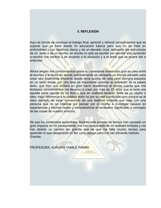 5. REFLEXIÓN


Aquí es donde se concluye el trabajo final, aprendí y reforcé conocimientos que se
supone que ya traía desde mi educación básica pero que no se trata en
profundidad y con objetivos claros y de un elevado nivel, aplicando las estructuras
de un texto o de un escrito, en donde no solo es escribir por escribir sino aprender
a escribir con sentido y de acuerdo a la situación y a el tema que se quiere dar a
entender.


Ahora amplio mis conocimientos sobre la interesante interacción que se crea entre
el escritos y el lector en donde prácticamente se comparte un mundo paralelo para
crear otro totalmente diferente desde otros puntos de vista pero siempre basados
en un texto inicial, por otro lado es importante conocer la definición de la palara
texto, que hizo que sintiera un gran vacío académico al darme cuenta que mis
limitados conocimientos me llevaron a creer por más de 25 años que el texto era
aquella parte escrita de un libro y que en realidad también texto es un objeto o
idea; hago referencia a la palabra texto no por su real significado sino porque es el
claro ejemplo de estar convencido de una realidad limitada que viaja con una
persona que no se interesa por pensar por sí misma e investigar basado en
experiencias y hechos reales y demostrativos el verdadero significado o concepto
de las cosas de nuestro entorno.


Sé que los contenidos aprendidos durante este periodo de tiempo han causado un
gran impacto en mi pensamiento, me han despertado de mi realidad limitada y me
han abierto un camino tan grande que sé que me falta mucho tiempo para
aprender lo que desaprendí en tan corto tiempo pero con tan eficiente método.
Gracias.


PROFESORA: AURORA YAMILE PARRA
 