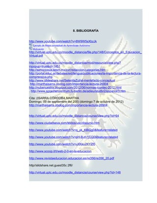 8. BIBLIOGRAFÍA


http://www.youtube.com/watch?v=8W9W5sXbzJk
  Ejemplo de Mapa conceptual de Aprendizaje Autónomo
  Motivación
http://virtual.uptc.edu.co/moodle_distancia/file.php/148/Conceptos_en_Educacion_
Virtual.pdf

http://virtual.uptc.edu.co/moodle_distancia/mod/resource/view.php?
inpopup=true&id=1451
http://serviciosva.itesm.mx/cvr/redaccion/categorias.htm
http://portal.educ.ar/debates/eid/lengua/publicaciones/la-importancia-de-la-lectura-
comprensiva.php
http://www.slideshare.net/SelenitaZul/el-mentefacto-conceptual
 http://marthaisarra.obolog.com/importancia-lectura-26904
http://nubenuestra.blogspot.com/2012/06/normas-icontec-2012.html
. http://www.sprachenzentrum.fu-berlin.de/adieu/studbr2/espanol/3.htm

Cita: (ISARRA CÓRDOBA MARTHA
Domingo, 09 de septiembre del 200) (domingo 7 de octubre de 2012)
http://marthaisarra.obolog.com/importancia-lectura-26904


http://virtual.uptc.edu.co/moodle_distancia/course/view.php?id=54

http://www.ciudadseva.com/textos/usc/discurso.htm

http://www.youtube.com/watch?v=q_yk_KBiQg0&feature=related

http://www.youtube.com/watch?v=oH-B-m7jCQ0&feature=related

http://www.youtube.com/watch?v=uXKku2KYZf0

http://www.scoop.it/t/web-2-0-en-la-educacion

http://www.revistaeducacion.educacion.es/re356/re356_20.pdf

http//slidshare.net.guest35c 2f6/

http://virtual.uptc.edu.co/moodle_distancia/course/view.php?id=148
 