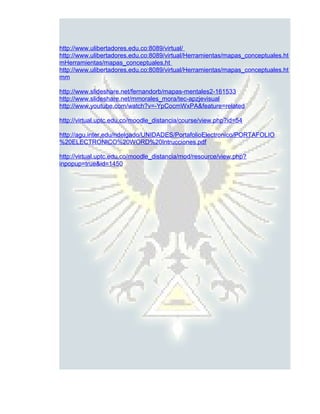 http://www.ulibertadores.edu.co:8089/virtual/
http://www.ulibertadores.edu.co:8089/virtual/Herramientas/mapas_conceptuales.ht
mHerramientas/mapas_conceptuales.ht
http://www.ulibertadores.edu.co:8089/virtual/Herramientas/mapas_conceptuales.ht
mm

http://www.slideshare.net/fernandorb/mapas-mentales2-161533
http://www.slideshare.net/mmorales_mora/tec-apzjevisual
http://www.youtube.com/watch?v=-YpCocmWxPA&feature=related

http://virtual.uptc.edu.co/moodle_distancia/course/view.php?id=54

http://agu.inter.edu/ndelgado/UNIDADES/PortafolioElectronico/PORTAFOLIO
%20ELECTRONICO%20WORD%20Intrucciones.pdf

http://virtual.uptc.edu.co/moodle_distancia/mod/resource/view.php?
inpopup=true&id=1450
 
