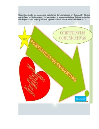 Colombia donde me encuentro estudiando la Licenciatura en Educación Básica
con énfasis en Matemáticas, Humanidades y lengua castellana. Actualmente vivo
con Ángel Duban Moya y mis dos hijos en la finca donde laboro desde el 2007.
 