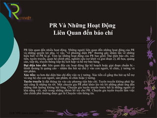 PR Và Những Hoạt Động
                               Liên Quan đến báo chí

          PR liên quan đến nhiều họat động. Những người liên quan đến những hoạt động của PR
          và những quyền lợi phụ, vì vậy, “về phương diện PR” thương gây nhầm lẫn về những
          hiểu biết về PR là gì. Tóm lại những hoạt động của PR bao gồm: Đại diện báo chí, xúc
          tiến, tuyên truyền, quan hệ chính phủ, nghiên cứu (sơ khởi và giai đoạn 2), đồ họa, quảng
          cáo, tiếp thị, truyền thông tiếp thị tích hợp và hỗ trợ bán hàng.
          Đại diện báo chí: liên quan đến các hoạt động lập kế hoạch hoặc giai đoạn chuẩn bị -
          thỉnh thoảng là quảng cáo – nhằm thu hút sự chú ý vào con người, tổ chức, ý tưởng và
          sản phẩm.
          Xúc tiến: xa hơn đại diện báo chí đến việc ra ý tưởng. Xúc tiến cố gắng thu hút sự hỗ trợ
          và ủng hộ cho con người, sản phẩm, tổ chức hoặc ý tưởng.
          Tuyên truyền là đặt thông tin vào các phương tiện báo chí. Tuyên truyền không phải lúc
          nào cũng là những tin tốt. Một chuyên gia PR phải khéo léo trả lời những phản ứng đến
          những tình huống không hài lòng. Chuyên gia tuyên truyền trước hết là những người có
          khả năng viết, một trong những nhóm hỗ trợ cho PR. Chuyên gia tuyên truyền làm việc
          cho chính phủ thường được gọi là Chuyên viên thông tin.




CLB YPR:www.youngpr.net-Tài liệu training nội Ngọc Châu
                                              bộ                                                      1
 