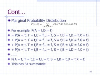 Cont…
 Marginal Probability Distribution

 For example, P(A = t,D = f)
 = P(A = t, T = f,E = f,L = f, S = f,B = f,D = f,X = f)
 + P(A = t, T = f,E = f,L = f, S = f,B = f,D = f,X = t)
 + P(A = t, T = f,E = f,L = f, S = f,B = t,D = f,X = f)
 + P(A = t, T = f,E = f,L = f, S = f,B = t,D = f,X = t)
 ...
 P(A = t, T = t,E = t,L = t, S = t,B = t,D = f,X = t)
 This has 64 summands!

                                                          10
 