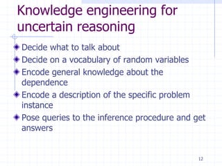 Knowledge engineering for
uncertain reasoning
Decide what to talk about
Decide on a vocabulary of random variables
Encode general knowledge about the
dependence
Encode a description of the specific problem
instance
Pose queries to the inference procedure and get
answers


                                             12
 