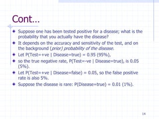 Cont…
 Suppose one has been tested positive for a disease; what is the
 probability that you actually have the disease?
 It depends on the accuracy and sensitivity of the test, and on
 the background (prior) probability of the disease.
 Let P(Test=+ve | Disease=true) = 0.95 (95%),
 so the true negative rate, P(Test=-ve | Disease=true), is 0.05
 (5%).
 Let P(Test=+ve | Disease=false) = 0.05, so the false positive
 rate is also 5%.
 Suppose the disease is rare: P(Disease=true) = 0.01 (1%).




                                                               14
 