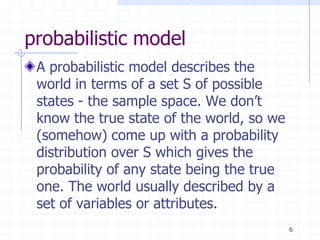 probabilistic model
 A probabilistic model describes the
 world in terms of a set S of possible
 states - the sample space. We don’t
 know the true state of the world, so we
 (somehow) come up with a probability
 distribution over S which gives the
 probability of any state being the true
 one. The world usually described by a
 set of variables or attributes.
                                           6
 