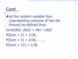 Cont…
 let the random variable Sum
 (representing outcome of two die
 throws) be defined thus:
Sum(die1, die2) = die1 +die2
P(Sum = 2) = 1/36,
P(Sum = 3) = 2/36, . . . ,
P(Sum = 12) = 1/36


                                    7
 