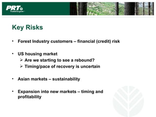 Key Risks

•   Forest Industry customers – financial (credit) risk

•   US housing market
      Are we starting to see a rebound?
      Timing/pace of recovery is uncertain

•   Asian markets – sustainability

•   Expansion into new markets – timing and
    profitability
 