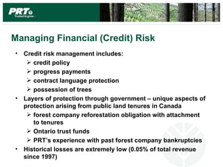 Managing Financial (Credit) Risk
•   Credit risk management includes:
      credit policy
      progress payments
      contract language protection
      possession of trees
•   Layers of protection through government – unique aspects of
    protection arising from public land tenures in Canada
      forest company reforestation obligation with attachment
       to tenures
      Ontario trust funds
      PRT’s experience with past forest company bankruptcies
•   Historical losses are extremely low (0.05% of total revenue
    since 1997)
 