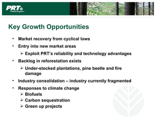 Key Growth Opportunities
 •   Market recovery from cyclical lows
 •   Entry into new market areas
      Exploit PRT’s reliability and technology advantages
 •   Backlog in reforestation exists
      Under-stocked plantations, pine beetle and fire
       damage
 •   Industry consolidation – industry currently fragmented
 •   Responses to climate change
       Biofuels
       Carbon sequestration
       Green up projects
 