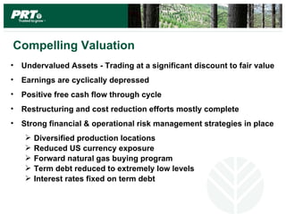 Compelling Valuation
• Undervalued Assets - Trading at a significant discount to fair value
• Earnings are cyclically depressed
• Positive free cash flow through cycle
• Restructuring and cost reduction efforts mostly complete
• Strong financial & operational risk management strategies in place
      Diversified production locations
      Reduced US currency exposure
      Forward natural gas buying program
      Term debt reduced to extremely low levels
      Interest rates fixed on term debt
 
