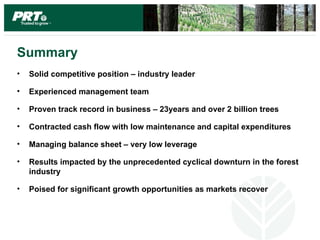 Summary
•   Solid competitive position – industry leader

•   Experienced management team

•   Proven track record in business – 23years and over 2 billion trees

•   Contracted cash flow with low maintenance and capital expenditures

•   Managing balance sheet – very low leverage

•   Results impacted by the unprecedented cyclical downturn in the forest
    industry

•   Poised for significant growth opportunities as markets recover
 
