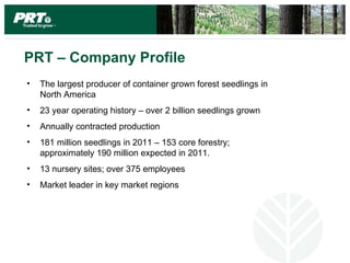 PRT – Company Profile
•   The largest producer of container grown forest seedlings in
    North America
•   23 year operating history – over 2 billion seedlings grown
•   Annually contracted production
•   181 million seedlings in 2011 – 153 core forestry;
    approximately 190 million expected in 2011.
•   13 nursery sites; over 375 employees
•   Market leader in key market regions
 