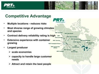 Competitive Advantage
•   Multiple locations - reduces risks
•   Most diverse range of growing climates
    and species                                    PRT Summit
                                                                   PRT Red Rock

•   Contract delivery reliability rating is high      PRT
                                                                      PRT Beaverlodge
                                                  Cold storage
                                                                               PRT Coldstorage
•   Extensive experience with container        PRT Vernon                                    PRT Coldst orage
                                                                                   PRT Dr yden
    growing                              PRT Campbell River
                                                                                                      PRT Kirkland
                                                                                                         Lake

                                                                                    PRT
                                            PRT Corporate
•   Largest producer                            Office
                                                                                 Coldstr eam

                                                                  PRT Harrop
                                                                                  PRT
      scale economies                               PRT Oregon                Armstrong




      capacity to handle large customer
       needs
      Attract and retain the best people
 
