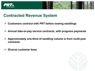 Contracted Revenue System
 Customers contract with PRT before sowing seedlings

 Annual take-or-pay service contracts, with progress payments

 Approximately one-third of seedling volume is from multi-year
  contracts

 Diverse customer base
 