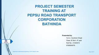 PROJECT SEMESTER
TRAINING AT
PEPSU ROAD TRANSPORT
CORPORATION
BATHINDA
Presented by:
Name: Gursharn Singh
Class: B.Tech 4th year
Roll No.: 21403515
9780654079
May 9, 2017Department of Mechanical Engineering, YCOE Talwandi Sabo
 