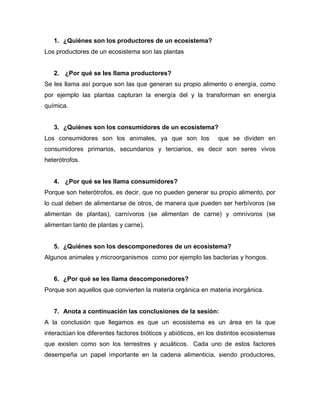 1. ¿Quiénes son los productores de un ecosistema?
Los productores de un ecosistema son las plantas
2. ¿Por qué se les llama productores?
Se les llama así porque son las que generan su propio alimento o energía, como
por ejemplo las plantas capturan la energía del y la transforman en energía
química.
3. ¿Quiénes son los consumidores de un ecosistema?
Los consumidores son los animales, ya que son los que se dividen en
consumidores primarios, secundarios y terciarios, es decir son seres vivos
heterótrofos.
4. ¿Por qué se les llama consumidores?
Porque son heterótrofos, es decir, que no pueden generar su propio alimento, por
lo cual deben de alimentarse de otros, de manera que pueden ser herbívoros (se
alimentan de plantas), carnívoros (se alimentan de carne) y omnívoros (se
alimentan tanto de plantas y carne).
5. ¿Quiénes son los descomponedores de un ecosistema?
Algunos animales y microorganismos como por ejemplo las bacterias y hongos.
6. ¿Por qué se les llama descomponedores?
Porque son aquellos que convierten la materia orgánica en materia inorgánica.
7. Anota a continuación las conclusiones de la sesión:
A la conclusión que llegamos es que un ecosistema es un área en la que
interactúan los diferentes factores bióticos y abióticos, en los distintos ecosistemas
que existen como son los terrestres y acuáticos. Cada uno de estos factores
desempeña un papel importante en la cadena alimenticia, siendo productores,
 