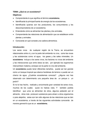 TEMA: ¿Qué es un ecosistema?
Objetivos:
 Comprenderás lo que significa el término ecosistema.
 Identificarás la principal fuente de energía de los ecosistemas.
 Identificarás quienes son los productores, los consumidores y los
descomponedores de un ecosistema.
 Entenderás cómo se alimentan las plantas y los animales.
 Comprenderás las relaciones de alimentación que se establecen entre
plantas y animales.
 Conocerás en qué consiste una cadena alimenticia.
Introducción:
Los seres vivos de cualquier región de la Tierra, se encuentran
relacionados entre sí y con la parte del ambiente no viva, como las rocas
y las substancias como: el agua, los gases y las sales minerales. Un
ecosistema incluye a los seres vivos, los factores no vivos del ambiente
y las interacciones que entre éstos se dan, por ejemplo los organismos
intercambian materia y energía con la parte no viva del ambiente.
Un ecosistema puede tener diferentes tamaños, puede ser tan grande
como un bosque tropical que abarca hectáreas de terreno o puede ser un
charco de agua. ¿Cuántos ecosistemas conoces? ¿Alguna vez has
observado con detenimiento una pequeña área de un parque o un
jardín?
Si no lo has hecho, realízalo y encontrarás gran variedad de seres vivos,
muchos de los cuales quizá no habías visto. Y también podrás
identificar que unos se alimentan de otros, algunos pelearán por el
alimento, otros más producen substancia para atraer a otros organismos
o para alejarlos; estas son tan sólo algunas de las relaciones que se dan
en un ecosistema, a través de las siguientes actividades conocerás de
manera general lo que es un ecosistema.
 