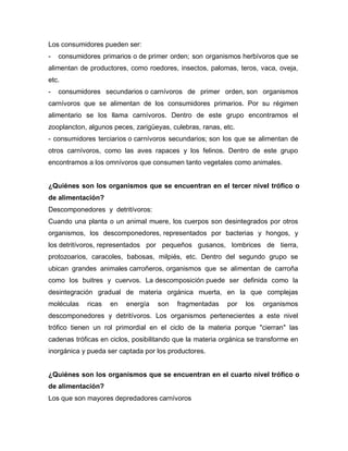 Los consumidores pueden ser:
- consumidores primarios o de primer orden; son organismos herbívoros que se
alimentan de productores, como roedores, insectos, palomas, teros, vaca, oveja,
etc.
- consumidores secundarios o carnívoros de primer orden, son organismos
carnívoros que se alimentan de los consumidores primarios. Por su régimen
alimentario se los llama carnívoros. Dentro de este grupo encontramos el
zooplancton, algunos peces, zarigüeyas, culebras, ranas, etc.
- consumidores terciarios o carnívoros secundarios; son los que se alimentan de
otros carnívoros, como las aves rapaces y los felinos. Dentro de este grupo
encontramos a los omnívoros que consumen tanto vegetales como animales.
¿Quiénes son los organismos que se encuentran en el tercer nivel trófico o
de alimentación?
Descomponedores y detritívoros:
Cuando una planta o un animal muere, los cuerpos son desintegrados por otros
organismos, los descomponedores, representados por bacterias y hongos, y
los detritívoros, representados por pequeños gusanos, lombrices de tierra,
protozoarios, caracoles, babosas, milpiés, etc. Dentro del segundo grupo se
ubican grandes animales carroñeros, organismos que se alimentan de carroña
como los buitres y cuervos. La descomposición puede ser definida como la
desintegración gradual de materia orgánica muerta, en la que complejas
moléculas ricas en energía son fragmentadas por los organismos
descomponedores y detritívoros. Los organismos pertenecientes a este nivel
trófico tienen un rol primordial en el ciclo de la materia porque "cierran" las
cadenas tróficas en ciclos, posibilitando que la materia orgánica se transforme en
inorgánica y pueda ser captada por los productores.
¿Quiénes son los organismos que se encuentran en el cuarto nivel trófico o
de alimentación?
Los que son mayores depredadores carnívoros
 