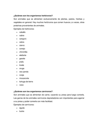 ¿Quiénes son los organismos herbívoros?
Son animales que se alimentan exclusivamente de plantas, pastos, hierbas y
vegetales en general. Hay muchos herbívoros que comen huevos y a veces, otras
proteínas provenientes de animales.
Ejemplos de herbívoros:
 caballo
 cabra
 canguro
 cebra
 ciervo
 conejo
 chinchilla
 elefante
 gacela
 jirafa
 koala
 oruga
 oso panda
 oveja
 rinoceronte
 tortuga de tierra
 vaca
¿Quiénes son los organismos carnívoros?
Son animales que se alimentan de carne, cazando su presa para luego comerla.
Las garras de los animales carnívoros depredadores son importantes para agarrar
a su presa y poder comerla con más facilidad.
Ejemplos de carnívoros:
 águila
 buitre
 