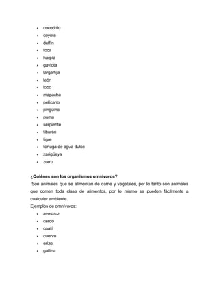  cocodrilo
 coyote
 delfín
 foca
 harpía
 gaviota
 largartija
 león
 lobo
 mapache
 pelícano
 pingüino
 puma
 serpiente
 tiburón
 tigre
 tortuga de agua dulce
 zarigüeya
 zorro
¿Quiénes son los organismos omnívoros?
Son animales que se alimentan de carne y vegetales, por lo tanto son animales
que comen toda clase de alimentos, por lo mismo se pueden fácilmente a
cualquier ambiente.
Ejemplos de omnívoros:
 avestruz
 cerdo
 coatí
 cuervo
 erizo
 gallina
 