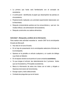  Lo primero que harás será familiarizarte con el concepto de
ecosistema.
 A continuación identificarás el papel que desempeñan las plantas en
el ecosistema.
 Posteriormente realizarás una actividad experimental relacionada con
la fotosíntesis.
 Después comprenderás quiénes son los consumidores y qué son los
niveles tróficos o de alimentación del ecosistema.
 Después construirás una cadena alimenticia.
Actividad 1. Búsqueda y análisis de la información.
Para realizar esta actividad necesitas la versión 2007 de la enciclopedia
Encarta de Microsoft.
 Haz click en el icono Encarta.
 En la hoja de presentación de la enciclopedia selecciona Artículos de
la enciclopedia.
 Aparece en la pantalla un artículo cualquiera y un cuadro de diálogo
cuyo titulo es Selector.
 En el espacio donde se encuentra el cursor anotarás ecosistema.
 Ya que tengas el artículo, lee detenidamente los 2 primeros títulos
que son Ecosistema y Principales ecosistemas.
 Marca la información de estos dos títulos con el ratón y dirígete a
Opciones de la barra de herramientas.
 Escoge copiar y texto seleccionado.
 Contesta las preguntas que se te hacen.
 