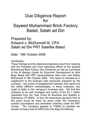 Due Diligence Report
for
Sayeed Muhammed Brick Factory
Balad, Salah ad Din
Prepared by:
Edward J. McDonnell III, CFA
Salah ad Din PRT Satellite Balad
Date: 18th October 2008
Clarification.
These findings and the attached projections result from meeting
with the President and Chief Operating Officer of the Sayeed
Muhammed Brick Factory (the Company) as well as a principal
of the Al Baydaa Center for Economic Development at Joint
Base Balad with PRT representatives Sara Aziz and Neddy
McDonnell of 18th October 2008. This report is intended as a
supplement to the business plan previously prepared by the
company. Any points of disagreement between that report and
this reflect different methodologies; in these instances, one
ought to defer to the company’s business plan. We find this
company to be well managed and worthy of the $1.1 million
requested from the Task Force for Business and Stability in
Operations (TF-BSO). In fact, the theoretical pay-back time of
this grant would be three (3) years under the Company’s
prudent assumptions and seventeen (months) under the PRT
version. The Company appeals to TFBSO to facilitate the
transfer of heavy fuel oil (HFO) from the Bayji Oil Refinery.
 