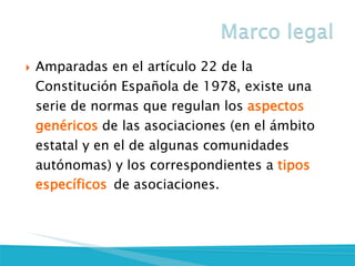 Amparadas en el artículo 22 de la Constitución Española de 1978, existe una serie de normas que regulan los aspectos genéricos de las asociaciones (en el ámbito estatal y en el de algunas comunidades autónomas) y los correspondientes a tipos específicos de asociaciones.