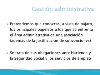 Pretendemos que conozcas, a vista de pájaro, los principales papeleos a los que se enfrenta el área administrativa de una asociación (además de la justificación de subvenciones)
Se trata de sus obligaciones ante Hacienda y la Seguridad Social y los servicios de empleo
