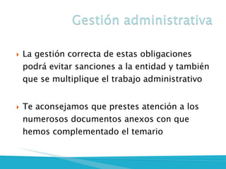 La gestión correcta de estas obligaciones podrá evitar sanciones a la entidad y también que se multiplique el trabajo administrativo
Te aconsejamos que prestes atención a los numerosos documentos anexos con que hemos complementado el temario