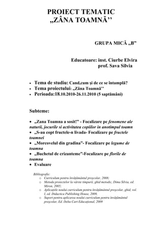 PROIECT TEMATIC
               ,,ZÂNA TOAMNĂ’’


                                                 GRUPA MICĂ ,,B”


                                Educatoare: inst. Ciurbe Elvira
                                            prof. Sava Silvia


•   Tema de studiu: Cand,cum şi de ce se întamplă?
•   Tema proiectului: ,,Zâna Toamnă’’
•   Perioada:18.10.2010-26.11.2010 (5 saptămâni)


Subteme:

• „Zana Toamna a sosit!” - Focalizare pe fenomene ale
naturii, jocurile si activitatea copiilor in anotimpul toamn
• ,,S-au copt fructele-n livada- Focalizare pe fructele
toamnei
• ,,Morcovelul din gradina”- Focalizare pe legume de
toamna
• ,,Buchetul de crizanteme”-Focalizare pe florile de
toamna
• Evaluare

    Bibliografie:
        o Curriculum pentru învăţământul preşcolar, 2008;
        o Metoda proiectelor la vârste timpurii, ghid metodic, Dima Silvia, ed.
            Miron, 2005;
        o Aplicaţiile noului curriculum pentru învăţământul preşcolar, ghid, vol.
            I, ed. Didactica Publishing House, 2009,
        o Suport pentru aplicarea noului curriculum pentru învăţământul
            preşcolar, Ed. Delta Cart Educaţional, 2009
 