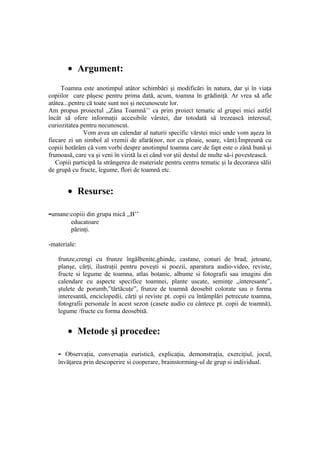 • Argument:
     Toamna este anotimpul atâtor schimbări şi modificări în natura, dar şi în viaţa
copiilor care păşesc pentru prima dată, acum, toamna în grădiniţă. Ar vrea să afle
atâtea...pentru că toate sunt noi şi necunoscute lor.
Am propus proiectul ,,Zâna Toamnă’’ ca prim proiect tematic al grupei mici astfel
încât să ofere informaţii accesibile vârstei, dar totodată să trezească interesul,
curiozitatea pentru necunoscut.
              Vom avea un calendar al naturii specific vârstei mici unde vom aşeza în
fiecare zi un simbol al vremii de afară(nor, nor cu ploaie, soare, vânt).Împreună cu
copiii hotărâm că vom vorbi despre anotimpul toamna care de fapt este o zână bună şi
frumoasă, care va şi veni în vizită la ei când vor ştii destul de multe să-i povestească.
   Copiii participă la strângerea de materiale pentru centru tematic şi la decorarea sălii
de grupă cu fructe, legume, flori de toamnă etc.


       • Resurse:

-umane:copiii din grupa mică ,,B’’
         educatoare
         părinţi.

-materiale:

   frunze,crengi cu frunze îngălbenite,ghinde, castane, conuri de brad, jetoane,
   planşe, cărţi, ilustraţii pentru poveşti si poezii, aparatura audio-video, reviste,
   fructe si legume de toamna, atlas botanic, albume si fotografii sau imagini din
   calendare cu aspecte specifice toamnei, plante uscate, seminţe „interesante”,
   ştulete de porumb,”tărtăcuţe”, frunze de toamnă deosebit colorate sau o forma
   interesantă, enciclopedii, cărţi şi reviste pt. copii cu întâmplări petrecute toamna,
   fotografii personale în acest sezon (casete audio cu cântece pt. copii de toamnă),
   legume /fructe cu forma deosebită.


       • Metode şi procedee:

   -  Observaţia, conversaţia euristică, explicaţia, demonstraţia, exerciţiul, jocul,
   învăţarea prin descoperire si cooperare, brainstorming-ul de grup si individual.
 