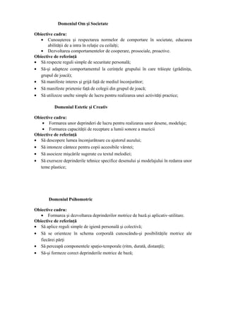 Domeniul Om şi Societate

Obiective cadru:
   • Cunoaşterea şi respectarea normelor de comportare în societate, educarea
       abilităţii de a intra în relaţie cu ceilalţi;
   • Dezvoltarea comportamentelor de cooperare, prosociale, proactive.
Obiective de referinţă
• Să respecte reguli simple de securitate personală;
• Să-şi adapteze comportamentul la cerinţele grupului în care trăieşte (grădiniţa,
   grupul de joacă);
• Să manifeste interes şi grijă faţă de mediul înconjurător;
• Să manifeste prietenie faţă de colegii din grupul de joacă;
• Să utilizeze unelte simple de lucru pentru realizarea unei activităţi practice;

          Domeniul Estetic şi Creativ

Obiective cadru:
    • Formarea unor deprinderi de lucru pentru realizarea unor desene, modelaje;
    • Formarea capacităţii de receptare a lumii sonore a muzicii
Obiective de referinţă
• Să descopere lumea înconjurătoare cu ajutorul auzului;
• Să intoneze cântece pentru copii accesibile vârstei;
• Să asocieze mişcările sugerate cu textul melodiei;
• Să exerseze deprinderile tehnice specifice desenului şi modelajului în redarea unor
   teme plastice;




       Domeniul Psihomotric

Obiective cadru:
   • Formarea şi dezvoltarea deprinderilor motrice de bază.şi aplicativ-utilitare.
Obiective de referinţă
• Să aplice reguli simple de igienă personală şi colectivă;
• Să se orienteze în schema corporală cunoscându-şi posibilităţile motrice ale
   fiecărei părţi
• Să perceapă componentele spaţio-temporale (ritm, durată, distanţă);
• Să-şi formeze corect deprinderile motrice de bază;
 