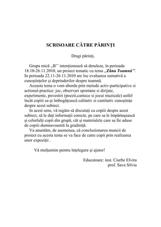 SCRISOARE CĂTRE PĂRINŢI

                            Dragi părinţi,

   Grupa mică ,,B’’ intenţionează să deruleze, în perioada
18.10-26.11.2010, un proiect tematic cu tema ,,Zâna Toamnă’’.
In perioada 22.11-26.11.2010 are loc evaluarea sumativă a
cunoştinţelor şi deprinderilor despre toamnă.
   Aceasta tema o vom aborda prin metode activ-participative si
actional-practice: joc, observari spontane si dirijate,
experimente, povestiri (poezii,cantece si jocui muzicale) astfel
încât copiii sa-şi îmbogăţească calitativ si cantitativ cunoştinţe
despre acest subiect.
   In acest sens, vă rugăm să discutaţi cu copiii despre acest
subiect, să le daţi informaţii corecte, pe care sa le împărtaşească
şi celorlalţi copii din grupă, cât şi materialele care sa fie aduse
de copiii dumnavoastră la gradiniţă.
   Va anuntăm, de asemenea, că concluzionarea muncii de
proiect cu acesta tema se va face de catre copii prin realizarea
unor expoziţii .

     Vă mulţumim pentru înţelegere şi ajutor!

                                   Educatoare: inst. Ciurbe Elvira
                                                 prof. Sava Silvia
 