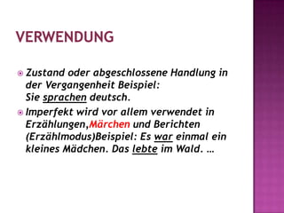 VerwendungZustand oder abgeschlossene Handlung in der Vergangenheit Beispiel: Sie sprachen deutsch.Imperfekt wird vor allem verwendet in Erzählungen,Märchenund Berichten (Erzählmodus)Beispiel: Es war einmal ein kleines Mädchen. Das lebte im Wald. …