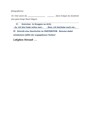 (fotografieren)
18. Und wenn du ___________________ _______ , dann kriegst du bestimmt
eine ganz lange Nase! (lügen)
III. Interview in Gruppen zu dritt.
- Ja, ich bin/ habe schon mal… - Nein, ich bin/habe noch nie…
IV. Schreib eine Geschichte im PRÄTERITUM. Benutze dabei
mindestens zehn der angegebenen Verben!
Letzten Monat ….
 