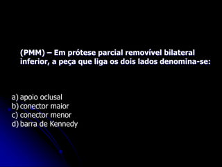 (PMM) – Em prótese parcial removível bilateral
inferior, a peça que liga os dois lados denomina-se:
a) apoio oclusal
b) conector maior
c) conector menor
d) barra de Kennedy
 